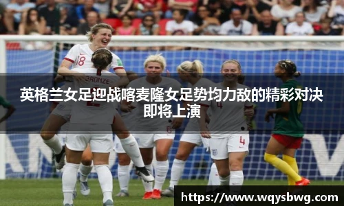英格兰女足迎战喀麦隆女足势均力敌的精彩对决即将上演